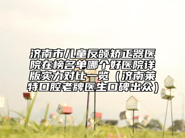 济南市儿童反颌矫正器医院在榜名单哪个好医院详版实力对比一览（济南莱特口腔老牌医生口碑出众）