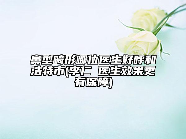 鼻型畸形哪位医生好呼和浩特市(李仁嬅医生效果更有保障)