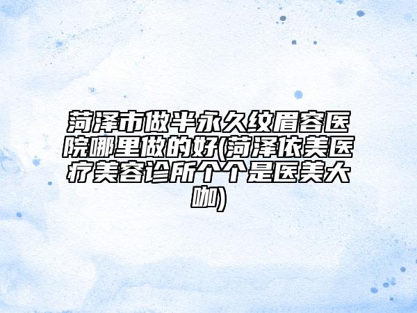 菏泽市做半永久纹眉容医院哪里做的好(菏泽依美医疗美容诊所个个是医美大咖)