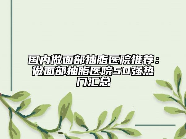 国内做面部抽脂医院推荐：做面部抽脂医院50强热门汇总