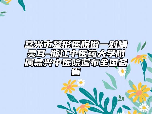 嘉兴市整形医院做一对精灵耳-浙江中医药大学附属嘉兴中医院遍布全国各省