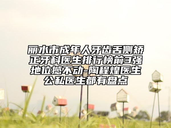 丽水市成年人牙齿舌侧矫正牙科医生排行榜前3强地位撼不动-陶程煌医生公私医生都有盘点
