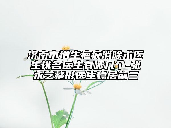 济南市增生疤痕消除术医生排名医生有哪几个-张永芝整形医生稳居前三