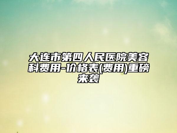 大连市第四人民医院美容科费用-价格表(费用)重磅来袭