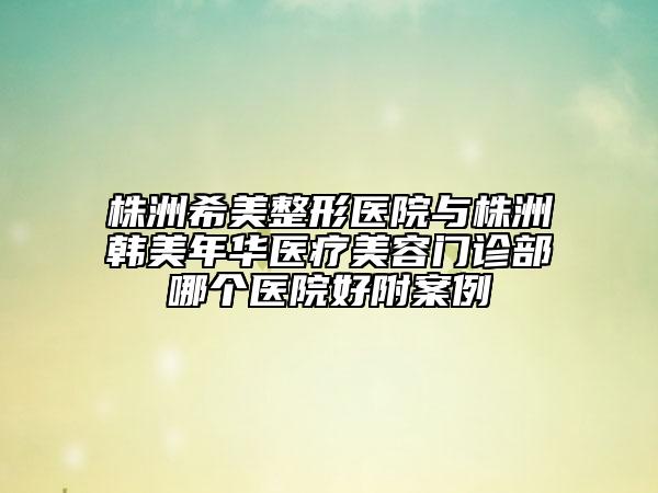 株洲希美整形医院与株洲韩美年华医疗美容门诊部哪个医院好附案例
