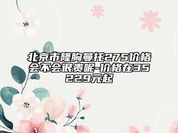 北京市隆胸曼托275价格会不会很贵呢-价格在35229元起
