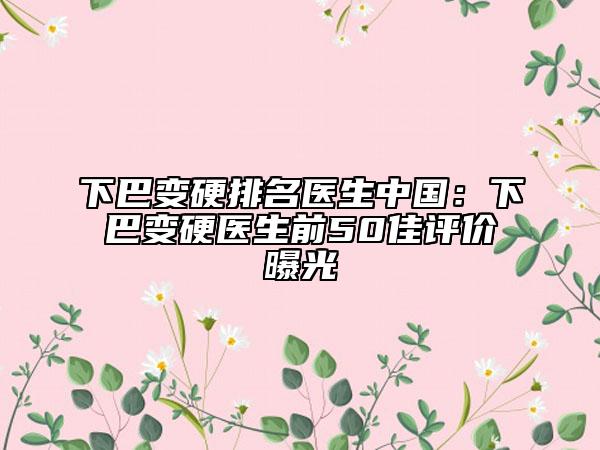 下巴变硬排名医生中国：下巴变硬医生前50佳评价曝光