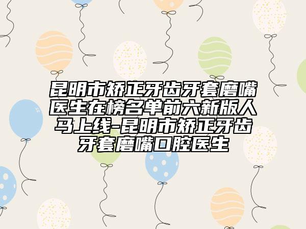 昆明市矫正牙齿牙套磨嘴医生在榜名单前六新版人马上线-昆明市矫正牙齿牙套磨嘴口腔医生