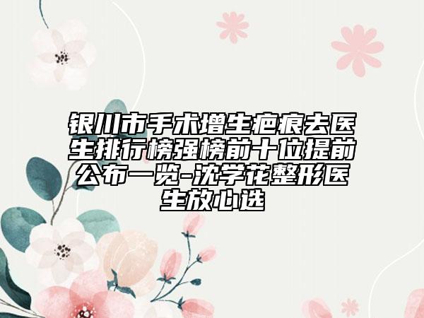 银川市手术增生疤痕去医生排行榜强榜前十位提前公布一览-沈学花整形医生放心选