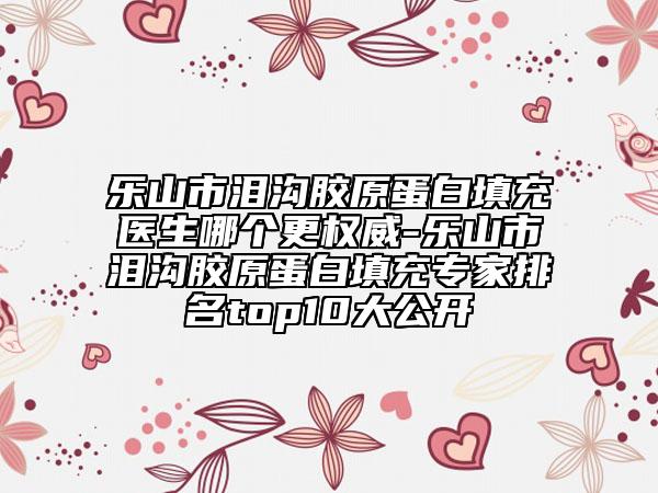 乐山市泪沟胶原蛋白填充医生哪个更权威-乐山市泪沟胶原蛋白填充专家排名top10大公开