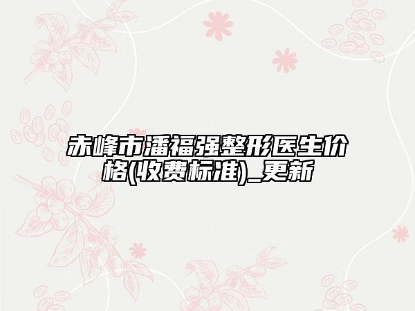 赤峰市潘福强整形医生价格(收费标准)_更新