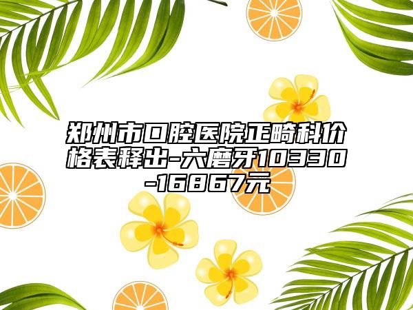 郑州市口腔医院正畸科价格表释出-六磨牙10330-16867元