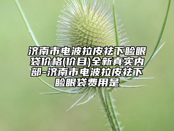 济南市电波拉皮祛下睑眼袋价格(价目)全新真实内部-济南市电波拉皮祛下睑眼袋费用是