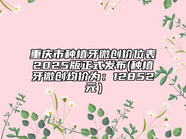 重庆市种植牙微创价位表2025版正式发布(种植牙微创均价为：12852元）