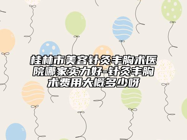 桂林市美容针灸丰胸术医院哪家实力好-针灸丰胸术费用大概多少呀