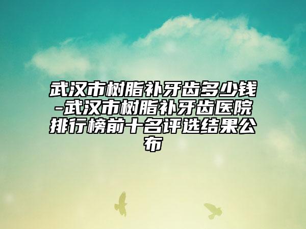 武汉市树脂补牙齿多少钱-武汉市树脂补牙齿医院排行榜前十名评选结果公布