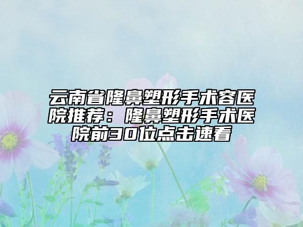 云南省隆鼻塑形手术容医院推荐：隆鼻塑形手术医院前30位点击速看