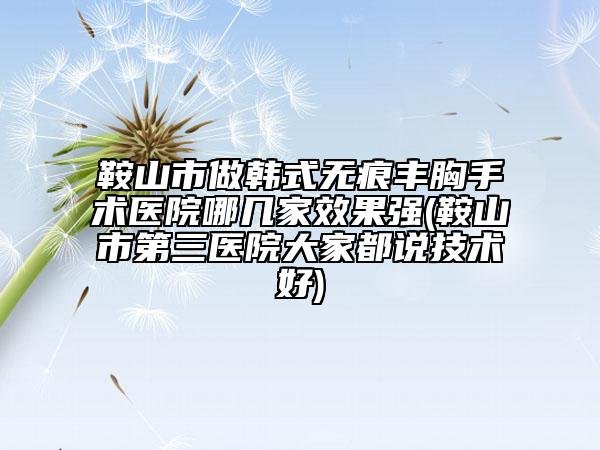 鞍山市做韩式无痕丰胸手术医院哪几家效果强(鞍山市第三医院大家都说技术好)