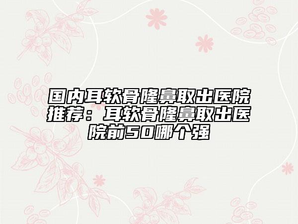 国内耳软骨隆鼻取出医院推荐：耳软骨隆鼻取出医院前50哪个强