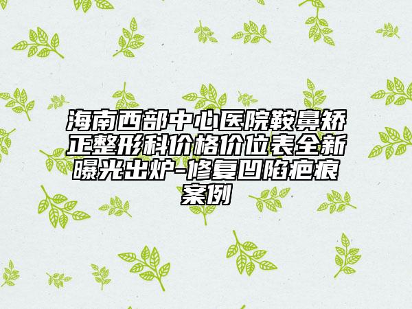 海南西部中心医院鞍鼻矫正整形科价格价位表全新曝光出炉-修复凹陷疤痕案例