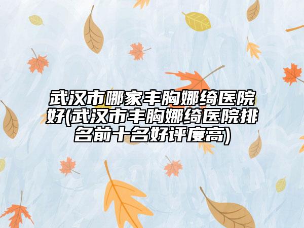 武汉市哪家丰胸娜绮医院好(武汉市丰胸娜绮医院排名前十名好评度高)