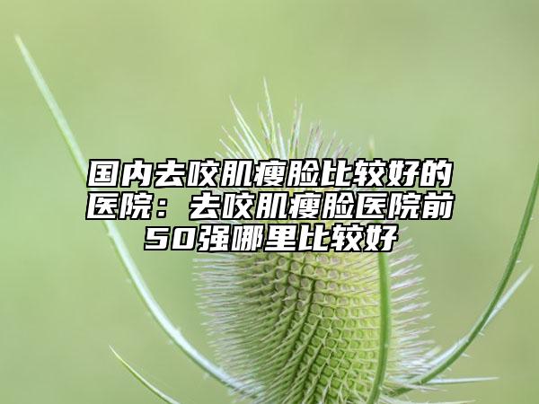 国内去咬肌瘦脸比较好的医院：去咬肌瘦脸医院前50强哪里比较好