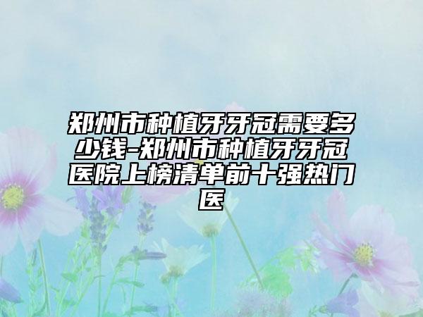 郑州市种植牙牙冠需要多少钱-郑州市种植牙牙冠医院上榜清单前十强热门医