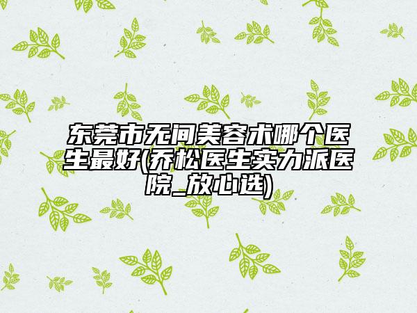 东莞市无间美容术哪个医生最好(乔松医生实力派医院_放心选)