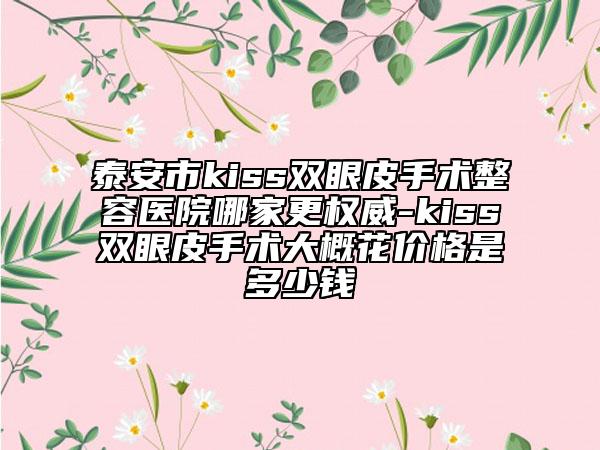 泰安市kiss双眼皮手术整容医院哪家更权威-kiss双眼皮手术大概花价格是多少钱