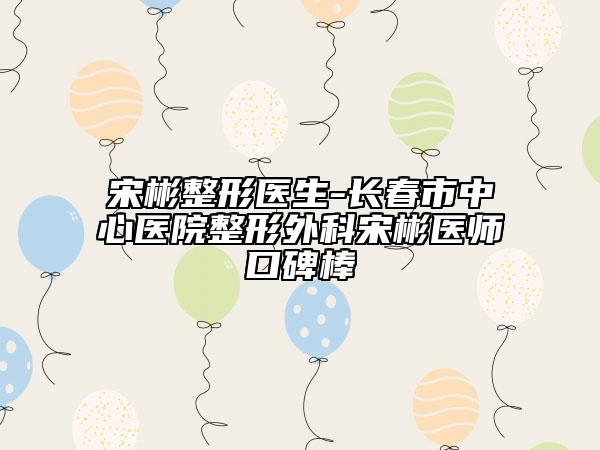 宋彬整形医生-长春市中心医院整形外科宋彬医师口碑棒