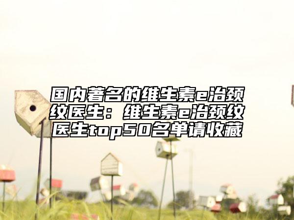 国内著名的维生素e治颈纹医生：维生素e治颈纹医生top50名单请收藏