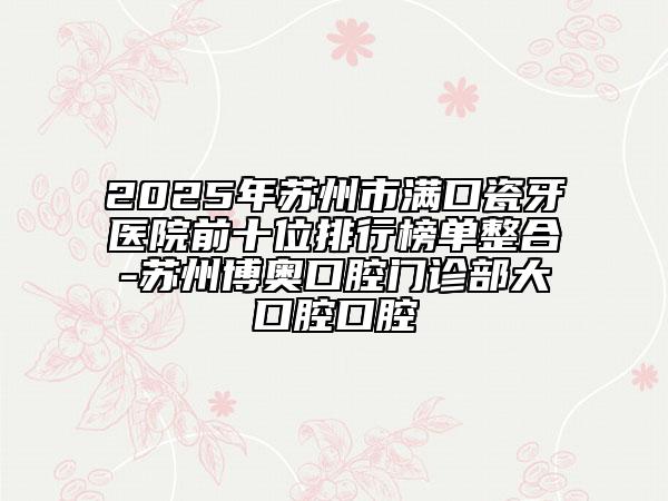 2025年苏州市满口瓷牙医院前十位排行榜单整合-苏州博奥口腔门诊部大口腔口腔