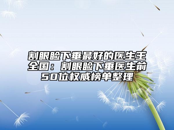 割眼睑下垂最好的医生王全国：割眼睑下垂医生前50位权威榜单整理