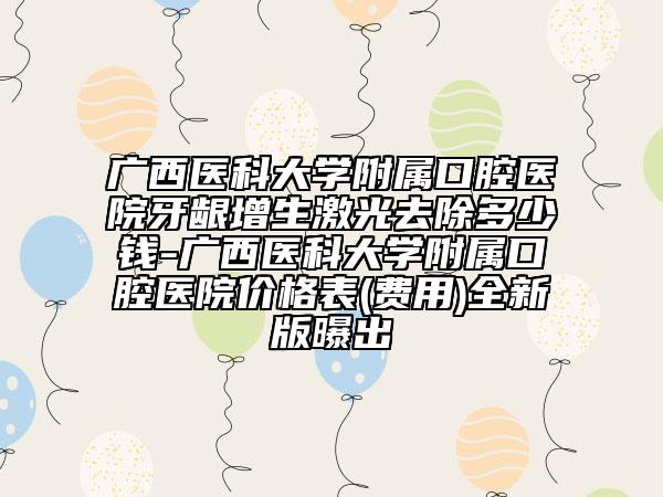 广西医科大学附属口腔医院牙龈增生激光去除多少钱-广西医科大学附属口腔医院价格表(费用)全新版曝出