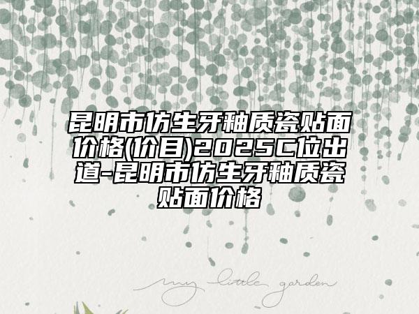 昆明市仿生牙釉质瓷贴面价格(价目)2025C位出道-昆明市仿生牙釉质瓷贴面价格
