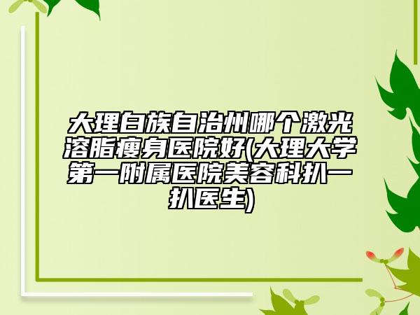大理白族自治州哪个激光溶脂瘦身医院好(大理大学第一附属医院美容科扒一扒医生)
