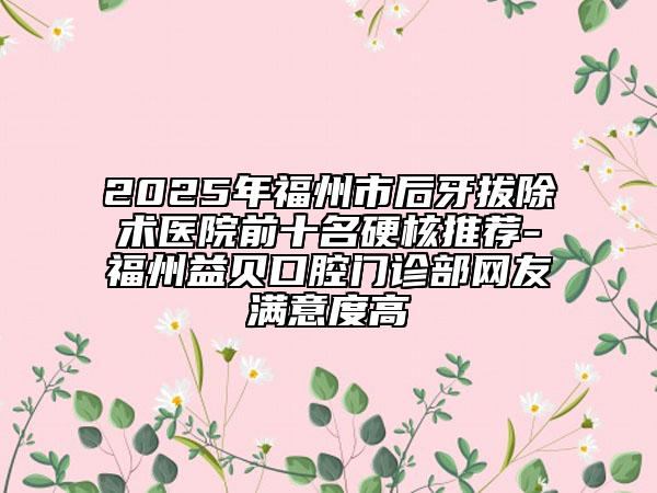 2025年福州市后牙拔除术医院前十名硬核推荐-福州益贝口腔门诊部网友满意度高