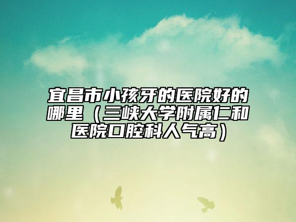 宜昌市小孩牙的医院好的哪里（三峡大学附属仁和医院口腔科人气高）
