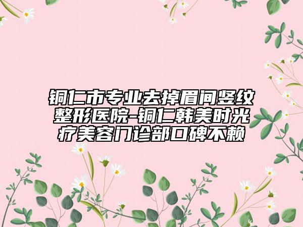 铜仁市专业去掉眉间竖纹整形医院-铜仁韩美时光疗美容门诊部口碑不赖