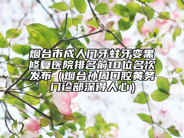 烟台市成人门牙蛀牙变黑修复医院排名前10位名次发布（烟台孙周口腔黄务门诊部深得人心）