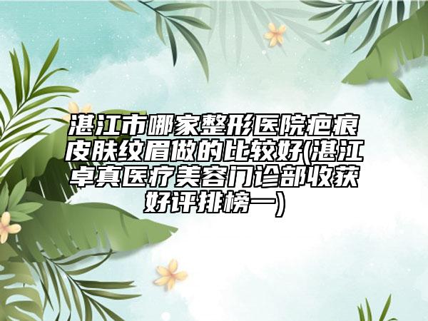 湛江市哪家整形医院疤痕皮肤纹眉做的比较好(湛江卓真医疗美容门诊部收获好评排榜一)