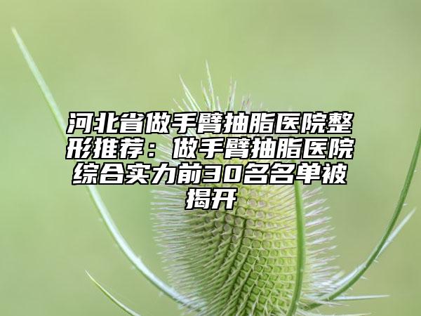 河北省做手臂抽脂医院整形推荐：做手臂抽脂医院综合实力前30名名单被揭开