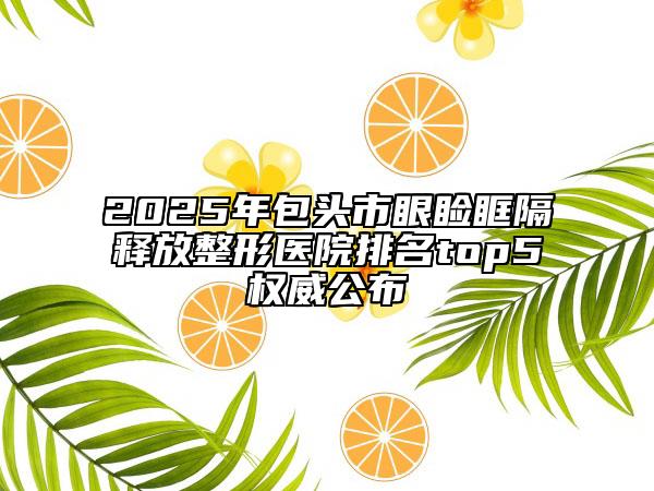2025年包头市眼睑眶隔释放整形医院排名top5权威公布
