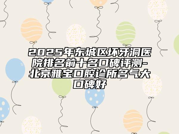 2025年东城区坏牙洞医院排名前十名口碑评测-北京雅宝口腔诊所名气大口碑好