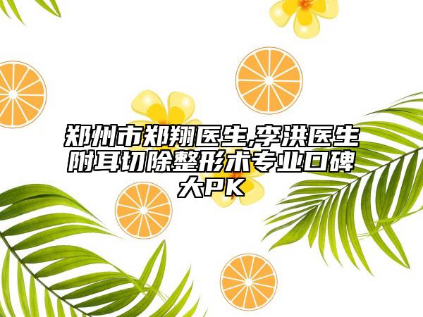 郑州市郑翔医生,李洪医生附耳切除整形术专业口碑大PK
