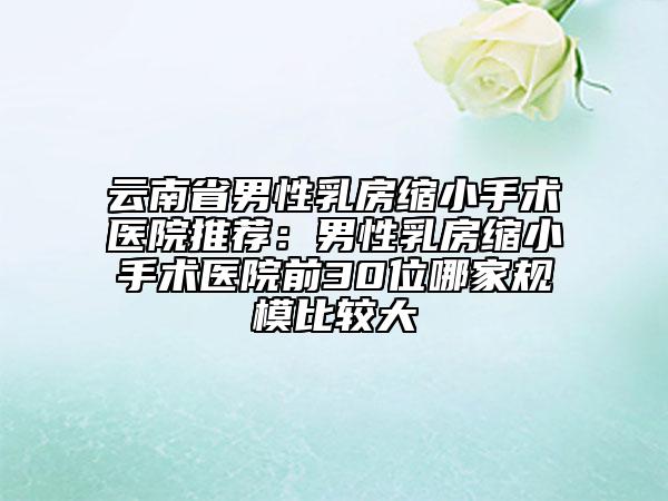 云南省男性乳房缩小手术医院推荐：男性乳房缩小手术医院前30位哪家规模比较大