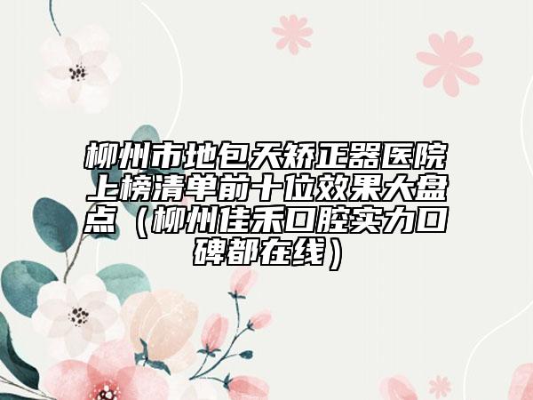 柳州市地包天矫正器医院上榜清单前十位效果大盘点（柳州佳禾口腔实力口碑都在线）