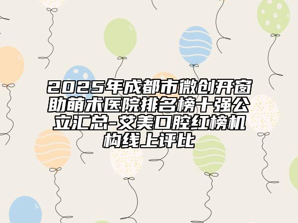 2025年成都市微创开窗助萌术医院排名榜十强公立汇总-艾美口腔红榜机构线上评比