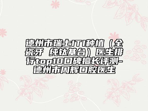 德州市瑞士ITI种植（全瓷牙 纯钛基台）医生排行top10口碑擅长评测-德州市周辉口腔医生