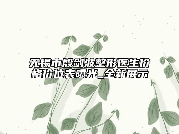 无锡市殷剑波整形医生价格价位表曝光_全新展示